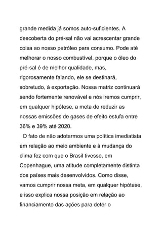 grande medida já somos auto-suficientes. A
descoberta do pré-sal não vai acrescentar grande
coisa ao nosso petróleo para consumo. Pode até
melhorar o nosso combustível, porque o óleo do
pré-sal é de melhor qualidade, mas,
rigorosamente falando, ele se destinará,
sobretudo, à exportação. Nossa matriz continuará
sendo fortemente renovável e nós iremos cumprir,
em qualquer hipótese, a meta de reduzir as
nossas emissões de gases de efeito estufa entre
36% e 39% até 2020.
 O fato de não adotarmos uma política imediatista
em relação ao meio ambiente e à mudança do
clima fez com que o Brasil tivesse, em
Copenhague, uma atitude completamente distinta
dos países mais desenvolvidos. Como disse,
vamos cumprir nossa meta, em qualquer hipótese,
e isso explica nossa posição em relação ao
financiamento das ações para deter o
 