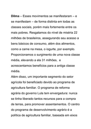 Dilma – Esses movimentos se manifestaram – e
se manifestam – de forma distinta em todas as
classes sociais, porém mais fortemente entre os
mais pobres. Resgatamos do nível de miséria 22
milhões de brasileiros, assegurando seu acesso a
bens básicos de consumo, além dos alimentos,
como a carne na mesa, o iogurte, por exemplo.
Proporcionamos o surgimento de uma nova classe
média, elevando a ela 31 milhões, e
acrescentamos benefícios para a antiga classe
média.
Além disso, um importante segmento do setor
agrícola foi beneficiado devido ao programa de
agricultura familiar. O programa de reforma
agrária do governo Lula tem envergadura: nunca
se tinha liberado tantos recursos para a compra
de terras, para promover assentamentos. O centro
do programa de desenvolvimento agrário é a
política de agricultura familiar, baseada em eixos
 