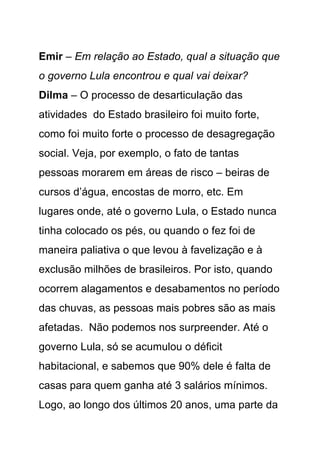 Emir – Em relação ao Estado, qual a situação que
o governo Lula encontrou e qual vai deixar?
Dilma – O processo de desarticulação das
atividades do Estado brasileiro foi muito forte,
como foi muito forte o processo de desagregação
social. Veja, por exemplo, o fato de tantas
pessoas morarem em áreas de risco – beiras de
cursos d’água, encostas de morro, etc. Em
lugares onde, até o governo Lula, o Estado nunca
tinha colocado os pés, ou quando o fez foi de
maneira paliativa o que levou à favelização e à
exclusão milhões de brasileiros. Por isto, quando
ocorrem alagamentos e desabamentos no período
das chuvas, as pessoas mais pobres são as mais
afetadas. Não podemos nos surpreender. Até o
governo Lula, só se acumulou o déficit
habitacional, e sabemos que 90% dele é falta de
casas para quem ganha até 3 salários mínimos.
Logo, ao longo dos últimos 20 anos, uma parte da
 