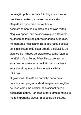 população pobre do País foi obrigada a ir morar
nas áreas de risco, aquelas que mais são
alagadas e onde mais se verificam
desmoronamentos e mortes nas chuvas fortes.
Naquela época, não se aceitava que o Governo
ajudasse às famílias pobres pagando subsídios,
no montante necessário, para que fosse possível
construir o sonho da casa própria e colocá-lo ao
alcance de milhões de brasileiros, como fizemos
no Minha Casa Minha Vida. Neste programa,
estamos construindo um milhão de moradias e
subsidiando quem ganha até seis salários
mínimos.
O governo Lula está no caminho certo pois
combina seu programa de drenagem nas regiões
de risco com uma política habitacional para a
população pobre. Por esse e por outros motivos, é
muito importante discutir a questão do Estado.
 