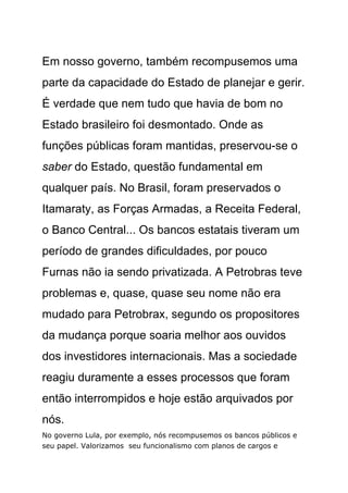 Em nosso governo, também recompusemos uma
parte da capacidade do Estado de planejar e gerir.
É verdade que nem tudo que havia de bom no
Estado brasileiro foi desmontado. Onde as
funções públicas foram mantidas, preservou-se o
saber do Estado, questão fundamental em
qualquer país. No Brasil, foram preservados o
Itamaraty, as Forças Armadas, a Receita Federal,
o Banco Central... Os bancos estatais tiveram um
período de grandes dificuldades, por pouco
Furnas não ia sendo privatizada. A Petrobras teve
problemas e, quase, quase seu nome não era
mudado para Petrobrax, segundo os propositores
da mudança porque soaria melhor aos ouvidos
dos investidores internacionais. Mas a sociedade
reagiu duramente a esses processos que foram
então interrompidos e hoje estão arquivados por
nós.
No governo Lula, por exemplo, nós recompusemos os bancos públicos e
seu papel. Valorizamos seu funcionalismo com planos de cargos e
 