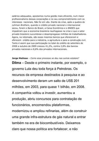 salários adequados, apostamos numa gestão mais eficiente, num maior
profissionalismo dessas corporações e no seu comprometimento com os
interesses nacionais. Não foi em vão. Diante da crise, após a quebra do
Lehman Brothers, quando o crédito privado nacional e internacional
secou, foram o Banco do Brasil, a Caixa Econômica e o BNDES que
impediram que a economia brasileira naufragasse na crise e que o setor
privado brasileiro sucumbisse e desempregasse milhões de trabalhadores.
Agora, na retomada, são esses mesmos bancos que ofereceram e
oferecem crédito para a indústria, a agricultura e para a construção civil.
Tanto é assim que sua participação no total do crédito de setembro de
2008 a outubro de 2009 cresceu 41,2%, contra 2,8% dos bancos
privados nacionais e 8,8% dos privados internacionais.



Jorge Mattoso – Como esse processo se deu nas outras estatais?

Dilma – Desde o primeiro instante, por exemplo, o
governo Lula deu toda força à Petrobras. Os
recursos da empresa destinados à pesquisa e ao
desenvolvimento deram um salto de US$ 201
milhões, em 2003, para quase 1 bilhão, em 2008.
A companhia voltou a investir, aumentou a
produção, abriu concursos para contratação de
funcionários, encomendou plataformas,
modernizou e ampliou refinarias, além de construir
uma grande infra-estrutura de gás natural e entrar
também na era de biocombustíveis. Deixamos
claro que nossa política era fortalecer, e não
 