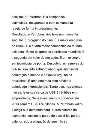 debilitar, a Petrobras. E a companhia –
estimulada, recuperada e bem comandada –
reagiu de forma impressionante.
Resultado: a Petrobras vive hoje um momento
singular. É o orgulho do país. É a maior empresa
do Brasil. É a quarta maior companhia do mundo
ocidental. Entre as grandes petroleiras mundiais, é
a segunda em valor de mercado. É um exemplo
em tecnologia de ponta. Descobriu as reservas do
pré-sal, um feito extraordinário, que encheu de
admiração o mundo e de muito orgulho os
brasileiros. É uma empresa com crédito e
autoridade internacionais. Tanto que, nos últimos
meses, levantou cerca de US$ 31 bilhões em
empréstimos. Seus investimentos previstos até
2013 somam US$ 174 bilhões. A Petrobras voltou
a dirigir sua demanda para outros setores da
economia nacional e parou de desviá-los para o
exterior, sob a alegação de que não se
 