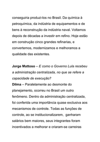 conseguiria produzi-los no Brasil. Da química à
petroquímica, da indústria de equipamentos e de
bens à reconstrução da indústria naval. Voltamos
depois de décadas a investir em refino. Hoje estão
em construção cinco grandes refinarias, e
convertemos, modernizamos e melhoramos a
qualidade das existentes.


Jorge Mattoso – E como o Governo Lula recebeu
a administração centralizada, no que se refere a
capacidade de execução?
Dilma – Paralelamente ao desmonte do
planejamento, ocorreu no Brasil um outro
fenômeno. Dentro da administração centralizada,
foi conferida uma importância quase exclusiva aos
mecanismos de controle. Todas as funções de
controle, ao se institucionalizarem, ganharam
salários bem maiores, seus integrantes foram
incentivados a melhorar e criaram-se carreiras
 