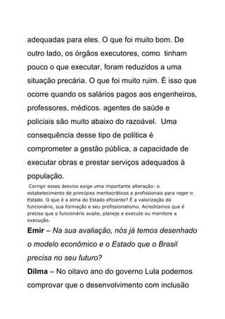 adequadas para eles. O que foi muito bom. De
outro lado, os órgãos executores, como tinham
pouco o que executar, foram reduzidos a uma
situação precária. O que foi muito ruim. É isso que
ocorre quando os salários pagos aos engenheiros,
professores, médicos. agentes de saúde e
policiais são muito abaixo do razoável. Uma
consequência desse tipo de política é
comprometer a gestão pública, a capacidade de
executar obras e prestar serviços adequados à
população.
 Corrigir esses desvios exige uma importante alteração: o
estabelecimento de princípios meritocráticos e profissionais para reger o
Estado. O que é a alma do Estado eficiente? É a valorização do
funcionário, sua formação e seu profissionalismo. Acreditamos que é
preciso que o funcionário avalie, planeje e execute ou monitore a
execução.

Emir – Na sua avaliação, nós já temos desenhado
o modelo econômico e o Estado que o Brasil
precisa no seu futuro?
Dilma – No oitavo ano do governo Lula podemos
comprovar que o desenvolvimento com inclusão
 