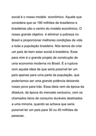 social é o nosso modelo econômico. Aquele que
considera que os 190 milhões de brasileiros e
brasileiras são o centro do modelo econômico. O
nosso grande objetivo é eliminar a pobreza no
Brasil e proporcionar melhores condições de vida
a toda a população brasileira. Nós temos de criar
um país de bem estar social à brasileira. Esse
para mim é o grande projeto de construção de
uma economia moderna no Brasil. É a ruptura
com aquela ideia de que seria possível ter um
país apenas para uma parte da população, que
poderíamos ser uma grande potência deixando
nosso povo para trás. Essa ideia vem da época da
ditadura, da época do mercado exclusivo, com os
chamados bens de consumo duráveis destinados
a uma minoria, quando se achava que seria
possível ter um país para 30 ou 40 milhões de
pessoas .
 