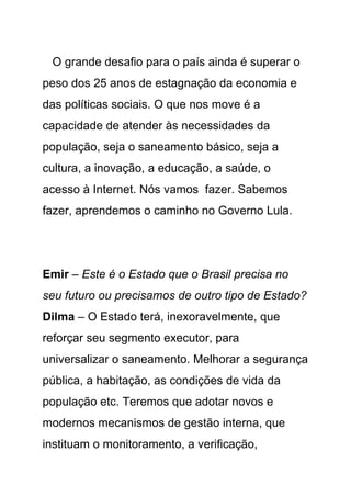 O grande desafio para o país ainda é superar o
peso dos 25 anos de estagnação da economia e
das políticas sociais. O que nos move é a
capacidade de atender às necessidades da
população, seja o saneamento básico, seja a
cultura, a inovação, a educação, a saúde, o
acesso à Internet. Nós vamos fazer. Sabemos
fazer, aprendemos o caminho no Governo Lula.




Emir – Este é o Estado que o Brasil precisa no
seu futuro ou precisamos de outro tipo de Estado?
Dilma – O Estado terá, inexoravelmente, que
reforçar seu segmento executor, para
universalizar o saneamento. Melhorar a segurança
pública, a habitação, as condições de vida da
população etc. Teremos que adotar novos e
modernos mecanismos de gestão interna, que
instituam o monitoramento, a verificação,
 