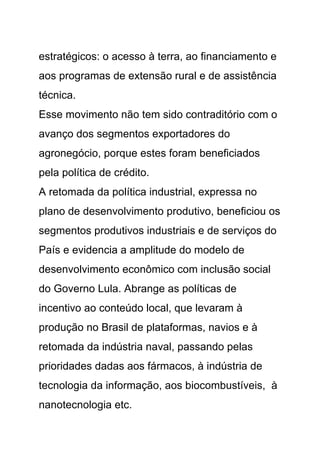 estratégicos: o acesso à terra, ao financiamento e
aos programas de extensão rural e de assistência
técnica.
Esse movimento não tem sido contraditório com o
avanço dos segmentos exportadores do
agronegócio, porque estes foram beneficiados
pela política de crédito.
A retomada da política industrial, expressa no
plano de desenvolvimento produtivo, beneficiou os
segmentos produtivos industriais e de serviços do
País e evidencia a amplitude do modelo de
desenvolvimento econômico com inclusão social
do Governo Lula. Abrange as políticas de
incentivo ao conteúdo local, que levaram à
produção no Brasil de plataformas, navios e à
retomada da indústria naval, passando pelas
prioridades dadas aos fármacos, à indústria de
tecnologia da informação, aos biocombustíveis, à
nanotecnologia etc.
 