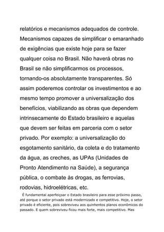 relatórios e mecanismos adequados de controle.
Mecanismos capazes de simplificar o emaranhado
de exigências que existe hoje para se fazer
qualquer coisa no Brasil. Não haverá obras no
Brasil se não simplificarmos os processos,
tornando-os absolutamente transparentes. Só
assim poderemos controlar os investimentos e ao
mesmo tempo promover a universalização dos
benefícios, viabilizando as obras que dependem
intrinsecamente do Estado brasileiro e aquelas
que devem ser feitas em parceria com o setor
privado. Por exemplo: a universalização do
esgotamento sanitário, da coleta e do tratamento
da água, as creches, as UPAs (Unidades de
Pronto Atendimento na Saúde), a segurança
pública, o combate às drogas, as ferrovias,
rodovias, hidroelétricas, etc.
 É fundamental aperfeiçoar o Estado brasileiro para esse próximo passo,
até porque o setor privado está modernizado e competitivo. Hoje, o setor
privado é eficiente, pois sobreviveu aos quinhentos planos econômicos do
passado. E quem sobreviveu ficou mais forte, mais competitivo. Mas
 