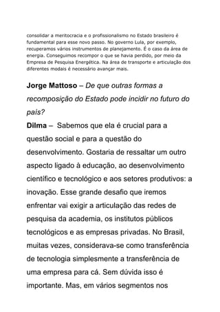 consolidar a meritocracia e o profissionalismo no Estado brasileiro é
fundamental para esse novo passo. No governo Lula, por exemplo,
recuperamos vários instrumentos de planejamento. É o caso da área de
energia. Conseguimos recompor o que se havia perdido, por meio da
Empresa de Pesquisa Energética. Na área de transporte e articulação dos
diferentes modais é necessário avançar mais.


Jorge Mattoso – De que outras formas a
recomposição do Estado pode incidir no futuro do
país?
Dilma – Sabemos que ela é crucial para a
questão social e para a questão do
desenvolvimento. Gostaria de ressaltar um outro
aspecto ligado à educação, ao desenvolvimento
científico e tecnológico e aos setores produtivos: a
inovação. Esse grande desafio que iremos
enfrentar vai exigir a articulação das redes de
pesquisa da academia, os institutos públicos
tecnológicos e as empresas privadas. No Brasil,
muitas vezes, considerava-se como transferência
de tecnologia simplesmente a transferência de
uma empresa para cá. Sem dúvida isso é
importante. Mas, em vários segmentos nos
 