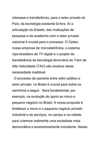 interessa a transferência, para o setor privado do
País, da tecnologia existente lá fora. Aí a
articulação do Estado, das instituições de
pesquisa e da academia com o setor privado
nacional é crucial para o processo. O Ceitec,
nossa empresa de microeletrônica, o sistema
nipo-brasileiro de TV digital e o projeto de
transferência de tecnologia ferroviária do Trem de
Alta Velocidade (TAV) são mostras desta
necessidade inadiável.
 O processo de parceria entre setor público e
setor privado no Brasil é crucial para todos os
caminhos a seguir. Será fundamental, por
exemplo, na evolução do apoio ao micro e
pequeno negócio no Brasil. A nossa proposta é
fortalecer o micro e o pequeno negócio privado
industrial e de serviços, no campo e na cidade,
para criarmos realmente uma sociedade mais
democrática e economicamente includente. Nesse
 