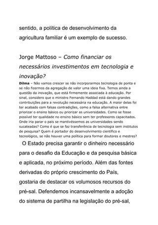 sentido, a política de desenvolvimento da
agricultura familiar é um exemplo de sucesso.


Jorge Mattoso – Como financiar os
necessários investimentos em tecnologia e
inovação?
Dilma – Não vamos crescer se não incorporarmos tecnologia de ponta e
se não fizermos da agregação de valor uma ideia fixa. Temos ainda a
questão da inovação, que está firmemente associada à educação. Por
sinal, considero que o ministro Fernando Haddad está dando grandes
contribuições para a revolução necessária na educação. A maior delas foi
ter acabado com falsas contradições, como a falsa alternativa entre
priorizar o ensino básico ou priorizar as universidades. Como se fosse
possível ter qualidade no ensino básico sem ter professores capacitados.
Onde iria parar o país se mantivéssemos as universidades sendo
sucateadas? Como é que se faz transferência de tecnologia sem institutos
de pesquisa? Quem é portador do desenvolvimento científico e
tecnológico, se não houver uma política para formar doutores e mestres?

 O Estado precisa garantir o dinheiro necessário
para o desafio da Educação e da pesquisa básica
e aplicada, no próximo período. Além das fontes
derivadas do próprio crescimento do País,
gostaria de destacar os volumosos recursos do
pré-sal. Defendemos incansavelmente a adoção
do sistema de partilha na legislação do pré-sal,
 