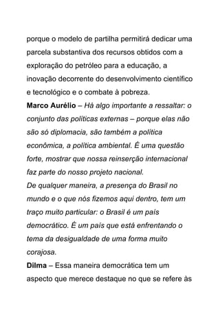 porque o modelo de partilha permitirá dedicar uma
parcela substantiva dos recursos obtidos com a
exploração do petróleo para a educação, a
inovação decorrente do desenvolvimento científico
e tecnológico e o combate à pobreza.
Marco Aurélio – Há algo importante a ressaltar: o
conjunto das políticas externas – porque elas não
são só diplomacia, são também a política
econômica, a política ambiental. É uma questão
forte, mostrar que nossa reinserção internacional
faz parte do nosso projeto nacional.
De qualquer maneira, a presença do Brasil no
mundo e o que nós fizemos aqui dentro, tem um
traço muito particular: o Brasil é um país
democrático. É um país que está enfrentando o
tema da desigualdade de uma forma muito
corajosa.
Dilma – Essa maneira democrática tem um
aspecto que merece destaque no que se refere às
 