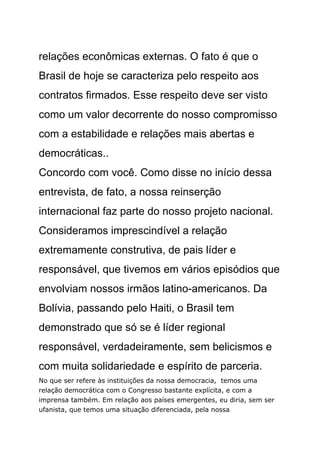relações econômicas externas. O fato é que o
Brasil de hoje se caracteriza pelo respeito aos
contratos firmados. Esse respeito deve ser visto
como um valor decorrente do nosso compromisso
com a estabilidade e relações mais abertas e
democráticas..
Concordo com você. Como disse no início dessa
entrevista, de fato, a nossa reinserção
internacional faz parte do nosso projeto nacional.
Consideramos imprescindível a relação
extremamente construtiva, de pais líder e
responsável, que tivemos em vários episódios que
envolviam nossos irmãos latino-americanos. Da
Bolívia, passando pelo Haiti, o Brasil tem
demonstrado que só se é líder regional
responsável, verdadeiramente, sem belicismos e
com muita solidariedade e espírito de parceria.
No que ser refere às instituições da nossa democracia, temos uma
relação democrática com o Congresso bastante explícita, e com a
imprensa também. Em relação aos países emergentes, eu diria, sem ser
ufanista, que temos uma situação diferenciada, pela nossa
 