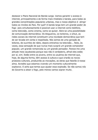 destacar o Plano Nacional de Banda Larga. Vamos garantir o acesso à
internet, principalmente e de forma mais imediata e barata, para todas as
grandes concentrações populares urbanas, mas o nosso objetivo é atingir
todos os rincões do Pais. Por quê? A banda larga tem um grande poder de
fogo pois simultaneamente é possível usar a internet como telefone,
como televisão, como cinema, como se quiser. Abre-se uma possibilidade
de comunicação democrática. Os blogueiros, os twiteiros, o orkut, as
redes sociais da internet constituem uma novidade democrática que tem
de ser levada em conta e respeitada. Nós somos de uma geração de
leitores, de ouvintes de rádio, depois entramos na televisão... Noto, às
vezes, essa sensação de que nunca mais surgirá um grande compositor
popular, um grande romancista ou um grande pensador. Parece-me uma
atitude meio saudosista porque isso não é verdadeiro, afinal eles estão
por aí, sim. Estão entre os jovens, entre os usuários da internet que,
hoje, de alguma forma, têm acesso à cultura e que criarão os novos
produtos culturais, produzirão as inovações, as obras que falarão à nossa
alma. Acredito que estamos vivendo um momento culturalmente
explosivo. E acho que temos que ajudar essa explosão. Se não somos nós
do Governo a atear o fogo, pelo menos vamos soprar muito.
 