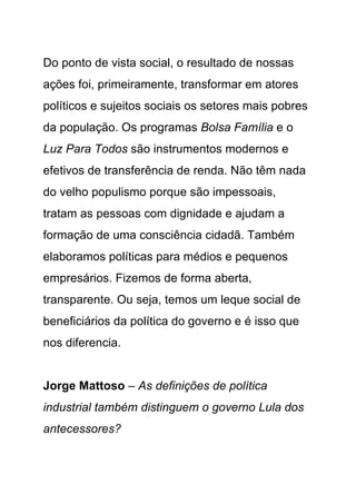 Do ponto de vista social, o resultado de nossas
ações foi, primeiramente, transformar em atores
políticos e sujeitos sociais os setores mais pobres
da população. Os programas Bolsa Família e o
Luz Para Todos são instrumentos modernos e
efetivos de transferência de renda. Não têm nada
do velho populismo porque são impessoais,
tratam as pessoas com dignidade e ajudam a
formação de uma consciência cidadã. Também
elaboramos políticas para médios e pequenos
empresários. Fizemos de forma aberta,
transparente. Ou seja, temos um leque social de
beneficiários da política do governo e é isso que
nos diferencia.


Jorge Mattoso – As definições de política
industrial também distinguem o governo Lula dos
antecessores?
 