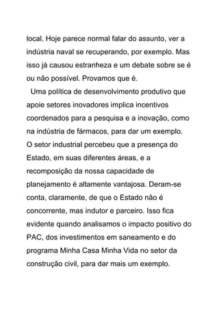 local. Hoje parece normal falar do assunto, ver a
indústria naval se recuperando, por exemplo. Mas
isso já causou estranheza e um debate sobre se é
ou não possível. Provamos que é.
 Uma política de desenvolvimento produtivo que
apoie setores inovadores implica incentivos
coordenados para a pesquisa e a inovação, como
na indústria de fármacos, para dar um exemplo.
O setor industrial percebeu que a presença do
Estado, em suas diferentes áreas, e a
recomposição da nossa capacidade de
planejamento é altamente vantajosa. Deram-se
conta, claramente, de que o Estado não é
concorrente, mas indutor e parceiro. Isso fica
evidente quando analisamos o impacto positivo do
PAC, dos investimentos em saneamento e do
programa Minha Casa Minha Vida no setor da
construção civil, para dar mais um exemplo.
 