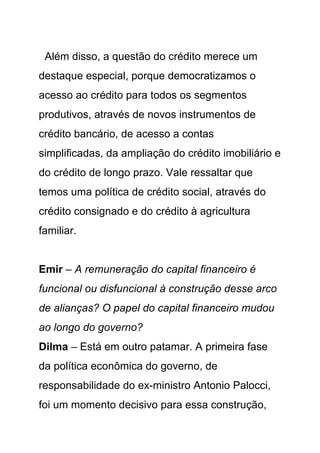 Além disso, a questão do crédito merece um
destaque especial, porque democratizamos o
acesso ao crédito para todos os segmentos
produtivos, através de novos instrumentos de
crédito bancário, de acesso a contas
simplificadas, da ampliação do crédito imobiliário e
do crédito de longo prazo. Vale ressaltar que
temos uma política de crédito social, através do
crédito consignado e do crédito à agricultura
familiar.


Emir – A remuneração do capital financeiro é
funcional ou disfuncional à construção desse arco
de alianças? O papel do capital financeiro mudou
ao longo do governo?
Dilma – Está em outro patamar. A primeira fase
da política econômica do governo, de
responsabilidade do ex-ministro Antonio Palocci,
foi um momento decisivo para essa construção,
 