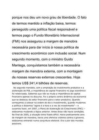 porque nos deu um novo grau de liberdade. O fato
de termos mantido a inflação baixa, termos
perseguido uma política fiscal responsável e
termos pago o Fundo Monetário Internacional
(FMI) nos assegurou a margem de manobra
necessária para dar início à nossa política de
crescimento econômico com inclusão social. Num
segundo momento, com o ministro Guido
Mantega, conquistamos também a necessária
margem de manobra externa, com a montagem
de nossas reservas externas crescentes. Hoje
temos US$ 241,4 bilhões de reservas.
  No segundo mandato, com a ampliação do investimento produtivo e a
aceleração do PIB, a importância do capital financeiro no jogo econômico
foi relativizada. Sabemos que não se muda a importância do capital
financeiro apenas no discurso. Foi o próprio centro dinâmico da economia
que se deslocou do setor financeiro para o setor produtivo. Quando
começamos a colocar na ordem do dia o investimento, quando mudamos
a política e dissemos “agora é a hora e a vez do investimento” – e
ousamos fazer, em 2007, o Plano de Aceleração do Crescimento (PAC) –
estávamos mudando a lógica anterior. Antes disso não havia condições.
No final de 2005, a situação tinha ficado difícil. Havia praticamente zero
de margem de manobra, havia uma ofensiva violenta contra o governo,
estávamos entrando numa conjuntura eleitoral. Era o pior dos mundos
possíveis.
 