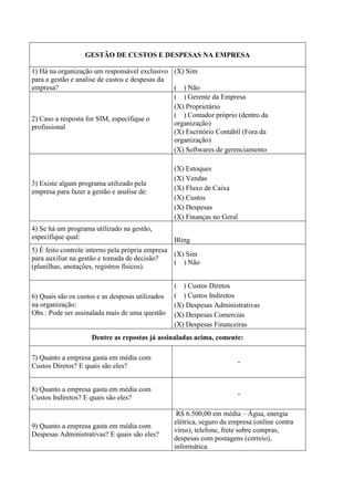 GESTÃO DE CUSTOS E DESPESAS NA EMPRESA
1) Há na organização um responsável exclusivo
para a gestão e analise de custos e despesas da
empresa?
(X) Sim
( ) Não
2) Caso a resposta for SIM, especifique o
profissional
( ) Gerente da Empresa
(X) Proprietário
( ) Contador próprio (dentro da
organização)
(X) Escritório Contábil (Fora da
organização)
(X) Softwares de gerenciamento
3) Existe algum programa utilizado pela
empresa para fazer a gestão e analise de:
(X) Estoques
(X) Vendas
(X) Fluxo de Caixa
(X) Custos
(X) Despesas
(X) Finanças no Geral
4) Se há um programa utilizado na gestão,
especifique qual: Bling
5) É feito controle interno pela própria empresa
para auxiliar na gestão e tomada de decisão?
(planilhas, anotações, registros físicos).
(X) Sim
( ) Não
6) Quais são os custos e as despesas utilizados
na organização:
Obs.: Pode ser assinalada mais de uma questão
( ) Custos Diretos
( ) Custos Indiretos
(X) Despesas Administrativas
(X) Despesas Comercias
(X) Despesas Financeiras
Dentre as repostas já assinaladas acima, comente:
7) Quanto a empresa gasta em média com
Custos Diretos? E quais são eles?
-
8) Quanto a empresa gasta em média com
Custos Indiretos? E quais são eles?
-
9) Quanto a empresa gasta em média com
Despesas Administrativas? E quais são eles?
R$ 6.500,00 em média – Água, energia
elétrica, seguro da empresa (online contra
vírus), telefone, frete sobre compras,
despesas com postagens (correio),
informática.
 