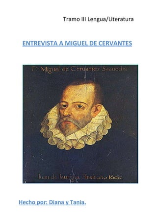                                                               Tramo III Lengua/Literatura<br />ENTREVISTA A MIGUEL DE CERVANTES<br />Hecho por: Diana y Tania.<br />-ENTREVISTADOR: ¿Cómo se llama usted?<br />CERVANTES: Miguel de Cervantes Saavedra<br />-ENTREVISTADOR: ¿Dónde y cuándo nació?<br />CERVANTES: En Alcalá de Henares, en el año 1547.<br />-ENTREVISTADOR: ¿A qué se dedica?<br />CERVANTES: Novelista y, además, también soy poeta, autor teatral y soldado. Soy “hombre de armas y letras”.<br />-ENTREVISTADOR: Usted pertenece al Renacimiento, ¿podría decirnos en qué consiste?<br />CERVANTES: Fue un amplio movimiento cultural que transformó la vida europea, nace en el siglo XV en Italia y se consolida en España en el siglo XVI. Yo pertenezco al segundo Renacimiento. <br />-ENTREVISTADOR: ¿Y qué es el segundo Renacimiento?<br />CERVANTES: Una época que se ve afectada por grandes acontecimientos históricos culturales, que creo que van a influir en la literatura, como La Reforma Católica o Contrarreforma del Concilio de Trento (1545-1563) <br />-ENTREVISTADOR: ¿Cómo es su estilo al escribir?<br />CERVANTES: Es sencillo, responde a la naturalidad y la claridad, propias del Renacimiento. Tiene unos diálogos rápidos y llenos de agudeza y vivacidad.<br />-ENTREVISTADOR: ¿Qué tipos de novelas ha escrito?<br />CERVANTES: Novelas Idealistas, Ejemplares, Realistas, de tipo Bizantino, Pastoriles y de Caballerías.<br />-ENTREVISTADOR: ¿Sobre qué tratan las novelas de caballería?<br />CERVANTES: Narra las increíbles aventuras de un caballero andante que lucha por el amor de una dama. La acción transcurre en lugares exóticos, como castillos, palacios o fortalezas, donde el héroe se enfrenta a todo tipo de personajes fantásticos.<br />-ENTREVISTADOR: ¿Cuál es su obra más conocida?<br />CERVANTES: “El ingenioso hidalgo Don Quijote de la Mancha”.<br />-ENTREVISTADOR: ¿De qué trata esta novela?<br />CERVANTES: De las aventuras de Don Quijote y su fiel escudero Sancho Panza, así como del amor por su dama Dulcinea del Toboso. Su lucha contra molinos, gigantes, batallas contra la injusticia, lucha contra otro caballero, sus andanzas por la Mancha…<br />-ENTREVISTADOR: ¿Cuál es la visión de Don Quijote? ¿Y la de Sancho Panza?<br />CERVANTES: La visión de Don Quijote es idealizada, mientras la de Sancho Panza es realista. Don Quijote es un hidalgo que, enloquecido por la lectura de caballerías, confunde la realidad con la ficción; se mueve por la justicia y por el amor a su dama; busca soluciones fantásticas para cualquier situación. Por el contrario, Sancho Panza es un rudo labrador que ve la realidad tal y como es;  actúa por intereses personales y prácticos; sólo ve lo real y se apoya en la sabiduría popular.<br />-ENTREVISTADOR: Muchas gracias por dedicarnos su tiempo.<br />Firma:<br />