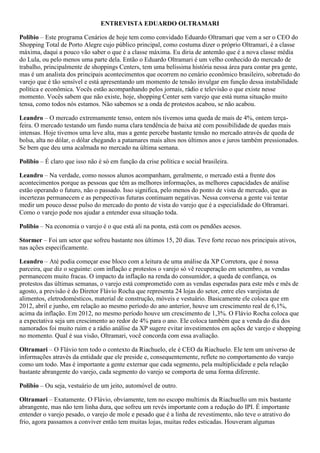 ENTREVISTA EDUARDO OLTRAMARI
Polibio – Este programa Cenários de hoje tem como convidado Eduardo Oltramari que vem a ser o CEO do
Shopping Total de Porto Alegre cujo público principal, como costuma dizer o próprio Oltramari, é a classe
máxima, daqui a pouco vão saber o que é a classe máxima. Eu diria de antemão que é a nova classe média
do Lula, ou pelo menos uma parte dela. Então o Eduardo Oltramari é um velho conhecido do mercado de
trabalho, principalmente de shoppings Centers, tem uma belíssima história nessa área para contar pra gente,
mas é um analista dos principais acontecimentos que ocorrem no cenário econômico brasileiro, sobretudo do
varejo que é tão sensível e está apresentando um momento de tensão invulgar em função dessa instabilidade
política e econômica. Vocês estão acompanhando pelos jornais, rádio e televisão o que existe nesse
momento. Vocês sabem que não existe, hoje, shopping Center sem varejo que está numa situação muito
tensa, como todos nós estamos. Não sabemos se a onda de protestos acabou, se não acabou.
Leandro – O mercado extremamente tenso, ontem nós tivemos uma queda de mais de 4%, ontem terçafeira. O mercado testando um fundo numa clara tendência de baixa até com possibilidade de quedas mais
intensas. Hoje tivemos uma leve alta, mas a gente percebe bastante tensão no mercado através de queda de
bolsa, alta no dólar, o dólar chegando a patamares mais altos nos últimos anos e juros também pressionados.
Se bem que deu uma acalmada no mercado na última semana.
Polibio – É claro que isso não é só em função da crise política e social brasileira.
Leandro – Na verdade, como nossos alunos acompanham, geralmente, o mercado está a frente dos
acontecimentos porque as pessoas que têm as melhores informações, as melhores capacidades de análise
estão operando o futuro, não o passado. Isso significa, pelo menos do ponto de vista de mercado, que as
incertezas permanecem e as perspectivas futuras continuam negativas. Nessa conversa a gente vai tentar
medir um pouco desse pulso do mercado do ponto de vista do varejo que é a especialidade do Oltramari.
Como o varejo pode nos ajudar a entender essa situação toda.
Polibio – Na economia o varejo é o que está ali na ponta, está com os pendões acesos.
Stormer – Foi um setor que sofreu bastante nos últimos 15, 20 dias. Teve forte recuo nos principais ativos,
nas ações especificamente.
Leandro – Até podia começar esse bloco com a leitura de uma análise da XP Corretora, que é nossa
parceira, que diz o seguinte: com inflação e protestos o varejo só vê recuperação em setembro, as vendas
permanecem muito fracas. O impacto da inflação na renda do consumidor, a queda de confiança, os
protestos das últimas semanas, o varejo está comprometido com as vendas esperadas para este mês e mês de
agosto, a previsão é do Diretor Flávio Rocha que representa 24 lojas do setor, entre eles varejistas de
alimentos, eletrodomésticos, material de construção, móveis e vestuário. Basicamente ele coloca que em
2012, abril e junho, em relação ao mesmo período do ano anterior, houve um crescimento real de 6,1%,
acima da inflação. Em 2012, no mesmo período houve um crescimento de 1,3%. O Flávio Rocha coloca que
a expectativa seja um crescimento ao redor de 4% para o ano. Ele coloca também que a venda do dia dos
namorados foi muito ruim e a rádio análise da XP sugere evitar investimentos em ações de varejo e shopping
no momento. Qual é sua visão, Oltramari, você concorda com essa avaliação.
Oltramari – O Flávio tem todo o contexto da Riachuelo, ele é CEO da Riachuelo. Ele tem um universo de
informações através da entidade que ele preside e, consequentemente, reflete no comportamento do varejo
como um todo. Mas é importante a gente externar que cada segmento, pela multiplicidade e pela relação
bastante abrangente do varejo, cada segmento do varejo se comporta de uma forma diferente.
Polibio – Ou seja, vestuário de um jeito, automóvel de outro.
Oltramari – Exatamente. O Flávio, obviamente, tem no escopo multimix da Riachuello um mix bastante
abrangente, mas não tem linha dura, que sofreu um revés importante com a redução do IPI. É importante
entender o varejo pesado, o varejo de mole e pesado que é a linha de revestimento, não teve o atrativo do
frio, agora passamos a conviver então tem muitas lojas, muitas redes esticadas. Houveram algumas

 