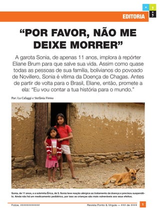 “Por favor, não me
deixe morrer”
A garota Sonia, de apenas 11 anos, implora à repórter
Eliane Brum para que salve sua vida. Assim como quase
todas as pessoas de sua família, bolivianos do povoado
de Novillero, Sonia é vítima da Doença de Chagas. Antes
de partir de volta para o Brasil, Eliane, então, promete a
ela: “Eu vou contar a tua história para o mundo.”
Por: Lu Cafaggi e Stefânia Firmo
Eliane Brum
Sonia, de 11 anos, e a sobrinha Érica, de 5. Sonia teve reação alérgica ao tratamento da doença e precisou suspendê-
lo. Ainda não há um medicamento pediátrico, por isso as crianças são mais vulneráveis aos seus efeitos.
Revista Ponto & Vírgula — ### de #### 1
editoria
Fotos: ############
 