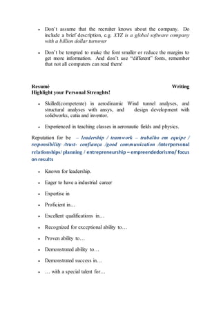  Don’t assume that the recruiter knows about the company. Do
include a brief description, e.g. XYZ is a global software company
with a billion dollar turnover
 Don’t be tempted to make the font smaller or reduce the margins to
get more information. And don’t use “different” fonts, remember
that not all computers can read them!
Resumé Writing
Highlight your Personal Strenghts!
 Skilled(competente) in aerodinamic Wind tunnel analyses, and
structural analyses with ansys, and design development with
solidworks, catia and inventor.
 Experienced in teaching classes in aeronautic fields and physics.
Reputation for be – leadership / teamwork – trabalho em equipe /
responsibility /trust- confiança /good communication /interpersonal
relationships/ planning / entrepreneurship – empreendedorismo/ focus
on results
 Known for leadership.
 Eager to have a industrial career
 Expertise in
 Proficient in…
 Excellent qualifications in…
 Recognized for exceptional ability to…
 Proven ability to…
 Demonstrated ability to…
 Demonstrated success in…
 … with a special talent for…
 