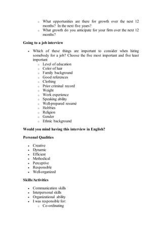 o What opportunities are there for growth over the next 12
months? In the next five years?
o What growth do you anticipate for your firm over the next 12
months?
Going to a job interview
 Which of these things are important to consider when hiring
somebody for a job? Choose the five most important and five least
important
o Level of education
o Color of hair
o Family background
o Good references
o Clothing
o Prior criminal record
o Weight
o Work experience
o Speaking ability
o Well-prepared resumé
o Hobbies
o Religion
o Gender
o Ethnic background
Would you mind having this interview in English?
Personal Qualities
 Creative
 Dynamic
 Efficient
 Methodical
 Perceptive
 Responsible
 Well-organized
Skills/Activities
 Communication skills
 Interpersonal skills
 Organizational ability
 I was responsible for:
o Co-ordinating
 
