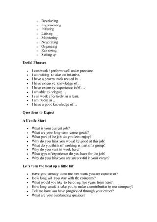o Developing
o Implementing
o Initiating
o Liaising
o Monitoring
o Negotiating
o Organizing
o Reviewing
o Setting up
Useful Phrases
 I can/work / perform well under pressure.
 I am willing to take the initiative.
 I have a proven track record in…
 I have extensive knowledge of…
 I have extensive experience in/of …
 I am able to delegate…
 I can work effectively in a team.
 I am fluent in…
 I have a good knowledge of…
Questions to Expect
A Gentle Start
 What is your current job?
 What are your long-term career goals?
 What part of the job do you least enjoy?
 Why do you think you would be good at this job?
 What do you think of working as part of a group?
 Why do you want to work here?
 What type of experience do you have for the job?
 Why do you think you are successful in your career?
Let’s turn the heat up a little bit!
 Have you already done the best work you are capable of?
 How long will you stay with the company?
 What would you like to be doing five years from here?
 How long would it take you to make a contribution to our company?
 Tell me how you have progressed through your career?
 What are your outstanding qualities?
 