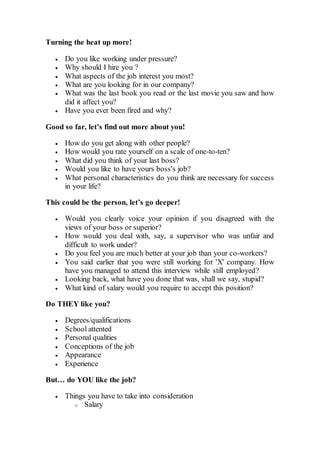 Turning the heat up more!
 Do you like working under pressure?
 Why should I hire you ?
 What aspects of the job interest you most?
 What are you looking for in our company?
 What was the last book you read or the last movie you saw and how
did it affect you?
 Have you ever been fired and why?
Good so far, let’s find out more about you!
 How do you get along with other people?
 How would you rate yourself on a scale of one-to-ten?
 What did you think of your last boss?
 Would you like to have yours boss's job?
 What personal characteristics do you think are necessary for success
in your life?
This could be the person, let’s go deeper!
 Would you clearly voice your opinion if you disagreed with the
views of your boss or superior?
 How would you deal with, say, a supervisor who was unfair and
difficult to work under?
 Do you feel you are much better at your job than your co-workers?
 You said earlier that you were still working for 'X' company. How
have you managed to attend this interview while still employed?
 Looking back, what have you done that was, shall we say, stupid?
 What kind of salary would you require to accept this position?
Do THEY like you?
 Degrees/qualifications
 School attented
 Personal qualities
 Conceptions of the job
 Appearance
 Experience
But… do YOU like the job?
 Things you have to take into consideration
o Salary
 