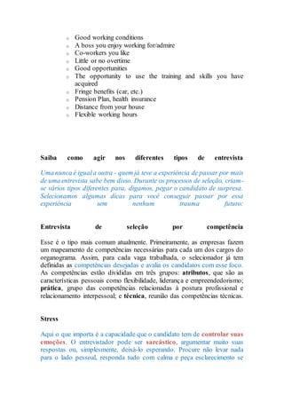 o Good working conditions
o A boss you enjoy working for/admire
o Co-workers you like
o Little or no overtime
o Good opportunities
o The opportunity to use the training and skills you have
acquired
o Fringe benefits (car, etc.)
o Pension Plan, health insurance
o Distance from your house
o Flexible working hours
Saiba como agir nos diferentes tipos de entrevista
Uma nunca é iguala outra - quem já teve a experiência de passar por mais
de uma entrevista sabe bem disso. Durante os processos de seleção, criam-
se vários tipos diferentes para, digamos, pegar o candidato de surpresa.
Selecionamos algumas dicas para você conseguir passar por essa
experiência sem nenhum trauma futuro:
Entrevista de seleção por competência
Esse é o tipo mais comum atualmente. Primeiramente, as empresas fazem
um mapeamento de competências necessárias para cada um dos cargos do
organograma. Assim, para cada vaga trabalhada, o selecionador já tem
definidas as competências desejadas e avalia os candidatos com esse foco.
As competências estão divididas em três grupos: atributos, que são as
características pessoais como flexibilidade, liderança e empreendedorismo;
prática, grupo das competências relacionadas à postura profissional e
relacionamento interpessoal; e técnica, reunião das competências técnicas.
Stress
Aqui o que importa é a capacidade que o candidato tem de controlar suas
emoções. O entrevistador pode ser sarcástico, argumentar muito suas
respostas ou, simplesmente, deixá-lo esperando. Procure não levar nada
para o lado pessoal, responda tudo com calma e peça esclarecimento se
 