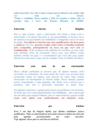achar necessário. Isso não é muito comum aqui no Brasil e está caindo cada
vez mais em desuso.
"Tratar o candidato dessa maneira é falta de respeito e muitos não se
prestam mais a isso", diz Rosana Mezzetti, da KPMG.
Entrevista abertas e dirigidas
São as mais comuns. Aqui o entrevistador fica frente a frente com o
entrevistado e vai querer descobrir se sua personalidade se encaixa com a
da empresa e de que maneira suas habilidades se integrarão com as do resto
da equipe. Seu objetivo é mostrar que suas qualificações são boas para
a empresa. Por isso, procure sempre saber sobre o trabalho realizado
pela companhia, principalmente na área em que você está se
candidatando. Pode acontecer num ambiente de escritório ou num outro
mais informal, como um restaurante. Nesse caso, seus hábitos sociais
também estarão em jogo e é recomendável que você não peça pratos
difíceis de comer nem o mais caro do cardápio. Evite as bebidas alcoólicas.
Entrevista com mais de um selecionador
Dessa seleção participam as pessoas que, de alguma maneira, estão
envolvidas na contratação. Na maior parte das vezes, isso acontece para
economizar tempo na seleção, pois pessoas de várias áreas estarão
observando seu desempenho ao mesmo tempo. Nessa situação, quando
estiver respondendo a uma pergunta, fale direto com a pessoa que a
formulou, pois não é necessário responder ao grupo todo.
Em algumas entrevistas, o grupo podecolocar um problema a ser resolvido,
de modo que você o trate demonstrando suas habilidades - não se preocupe
em encontrar uma solução brilhante, pois os entrevistadores querem avaliar
como você aplica seus conhecimentos em situações reais.
Entrevista por telefone
Esse é um tipo de triagem rápida, que elimina candidatos pouco
qualificados. Nela os selecionadores procuram checar os dados do currículo
para agendar posteriormente um outro encontro.
Veja algumas dicas para se sair bem no telefone:
 