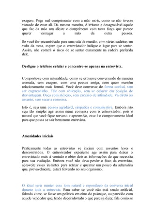 exagero. Pega mal cumprimentar com a mão mole, como se não tivesse
vontade de estar ali. Da mesma maneira, é irritante e desagradável aquele
que faz da mão um alicate e cumprimenta com tanta força que parece
querer esmagar a mão da outra pessoa.
Se você for encaminhado para uma sala de reunião, com várias cadeiras em
volta da mesa, espere que o entrevistador indique o lugar para se sentar.
Assim, não correrá o risco de se sentar exatamente na cadeira preferida
dele.
Desligue o telefone celular e concentre-se apenas na entrevista.
Comporte-se com naturalidade, como se estivesse conversando de maneira
animada, sem exagero, com uma pessoa amiga, com quem mantém
relacionamento mais formal. Você deve conversar de forma cordial, sem
ser engraçadinho. Fale com educação, sem se colocar em posição de
desvantagem. Ouça com atenção, sem excesso de intimidade. Vá direto ao
assunto, sem secar a conversa.
Isto é, seja uma pessoa agradável, simpática e comunicativa. Embora não
seja tão simples agir assim numa conversa com o entrevistador, pois é
natural que você fique nervoso e apreensivo, esse é o comportamento ideal
para que possa se sair bem numa entrevista.
Amenidades iniciais
Praticamente todas as entrevistas se iniciam com assuntos leves e
descontraídos. O entrevistador experiente age assim para deixar o
entrevistado mais à vontade e obter dele as informações de que necessita
para sua avaliação. Embora você não deva perder o foco da entrevista,
aproveite esses instantes para relaxar e queimar um pouco da adrenalina
que, provavelmente, estará fervendo no seu organismo.
O ideal seria manter esse tom natural e espontâneo da conversa inicial
durante toda a entrevista. Para saber se você não está sendo artificial,
falando como se fosse um político em cima do palanque, ou parecido com
aquele vendedor que, tendo decorado tudo o que precisa dizer, fala como se
 