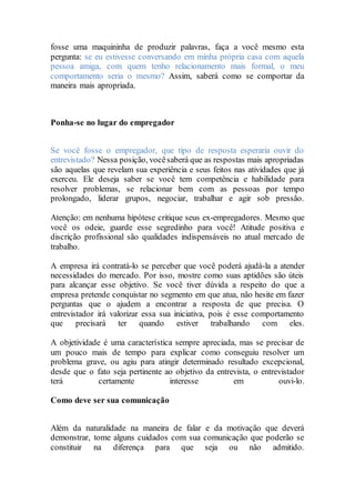 fosse uma maquininha de produzir palavras, faça a você mesmo esta
pergunta: se eu estivesse conversando em minha própria casa com aquela
pessoa amiga, com quem tenho relacionamento mais formal, o meu
comportamento seria o mesmo? Assim, saberá como se comportar da
maneira mais apropriada.
Ponha-se no lugar do empregador
Se você fosse o empregador, que tipo de resposta esperaria ouvir do
entrevistado? Nessa posição, vocêsaberá que as respostas mais apropriadas
são aquelas que revelam sua experiência e seus feitos nas atividades que já
exerceu. Ele deseja saber se você tem competência e habilidade para
resolver problemas, se relacionar bem com as pessoas por tempo
prolongado, liderar grupos, negociar, trabalhar e agir sob pressão.
Atenção: em nenhuma hipótese critique seus ex-empregadores. Mesmo que
você os odeie, guarde esse segredinho para você! Atitude positiva e
discrição profissional são qualidades indispensáveis no atual mercado de
trabalho.
A empresa irá contratá-lo se perceber que você poderá ajudá-la a atender
necessidades do mercado. Por isso, mostre como suas aptidões são úteis
para alcançar esse objetivo. Se você tiver dúvida a respeito do que a
empresa pretende conquistar no segmento em que atua, não hesite em fazer
perguntas que o ajudem a encontrar a resposta de que precisa. O
entrevistador irá valorizar essa sua iniciativa, pois é esse comportamento
que precisará ter quando estiver trabalhando com eles.
A objetividade é uma característica sempre apreciada, mas se precisar de
um pouco mais de tempo para explicar como conseguiu resolver um
problema grave, ou agiu para atingir determinado resultado excepcional,
desde que o fato seja pertinente ao objetivo da entrevista, o entrevistador
terá certamente interesse em ouvi-lo.
Como deve ser sua comunicação
Além da naturalidade na maneira de falar e da motivação que deverá
demonstrar, tome alguns cuidados com sua comunicação que poderão se
constituir na diferença para que seja ou não admitido.
 