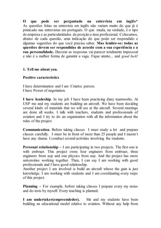 O que pode ser perguntado na entrevista em inglês*
As questões feitas na entrevista em inglês não variam muito do que já é
praticado nas entrevistas em português. O que muda, na verdade, é o tipo
de empresa e as particularidades da posição e área profissional. Colocamos,
abaixo de cada questão, uma indicação do que pode ser respondido e
algumas sugestões do que você precisa saber. Mas lembre-se: todas as
questões devem ser respondidas de acordo com a sua experiência e a
sua personalidade. Decorar as respostas vai parecer totalmente impessoal
e não é a melhor forma de garantir a vaga. Fique atento... and good luck!
1. Tell me about you.
Positive caracteristics
I have determination and I am Criative person.
I have Power of negotiation.
I have leadeship. In my job I have been practicing diary teamworks. At
USP me and my students are building an aircraft. We have been deciding
several kinds of materials that we will use at the aircraft. Several meetings
are done all weeks. I talk with teachers, students and professionals of
aviation and I try to do an organization with all the information about the
rules of the project.
Communication. Before taking classes I must study a lot and prepare
classes carefully. I must be in front of more than 25 people and I mustn´t
have any shame. I conduct several activities involving the students.
Personal relationship – I am participating in two projects. The first one is
with embraer. This project owns four engineers from embraer, three
engineers from usp and one physics from usp. And the project has more
universities working together. Then, I can say I am working with good
professionals and I have good relationship.
Another project I am involved is build an aircraft whose the gain is just
knowledge. I am working with students and I am coordinating every steps
of this project.
Planning – For example, before taking classes I prepare every my notes
and do tests by myself. Every teaching is planned.
I am undertaker(empreendedor). Me and my students have been
building an educational model relative to aviation. Without any help from
 