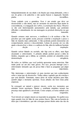 Independentemente de sua idade e da função que esteja pleiteando, evite o
uso de gírias e de palavrões e não queira bancar o engraçado fazendo
piadas ou trocadilhos.
Tome cuidado com a gramática. Esse é um estudo que deve ser
desenvolvido a vida inteira, mas no momento da entrevista fique atento às
concordâncias, à conjugação dos verbos, à construção das frases. Observe
se não está interrompendo pensamentos pela metade, que poderiam
dificultar o entendimento da sua mensagem ou produzir distorções no que
tentou transmitir.
Quando estamos mais nervosos, a tendência é a de acelerar a fala. Se
perceber que está agindo assim, procure controlar a respiração e passe a
falar de maneira mais cadenciada. A fala acelerada poderá demonstrar um
comportamento ansioso e descontrolado. Leitura de poesias em voz alta
ajuda a desenvolver o ritmo e a cadência da fala, além de melhorar bastante
a dicção e a respiração.
Quando estiver falando ou ouvindo, não fuja com os olhos, nem fique
encarando o entrevistador. A primeira atitude poderá passar a idéia de
timidez, enquanto que a última, ao contrário, poderá ser entendida como
demonstração de arrogância.
De todos os defeitos que você poderia apresentar numa entrevista, falar
muito pode ser um dos mais graves. Por isso, procure interagir com o
entrevistador deixando que ele possa falar e fazer as perguntas que julgar
mais importantes.
Não interrompa o entrevistador só para mostrar que tem conhecimento
sobre o tema que ele desenvolve. Tenha calma e aguarde que ele conclua o
que está dizendo. Entretanto, nunca deixe de tomar iniciativa para falar,
quando julgar o momento oportuno. Essas atitudes são bem vistas pelas
empresas.
Se conseguir ser natural e parecer sincero, sorria nos momentos que
entender serem oportunos. Manter o semblante simpático tornará sua
presença mais agradável e envolvente. Como sempre, só tome cuidado com
as atitudes exageradas.
Você deverá ser sempre sincero ao responder às perguntas. Só quebre essa
regra quando tiver de falar de seus pontos fracos. Não caia na besteira de
dizer que é dorminhoco, que não consegue pensar direito antes das dez da
 