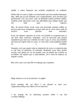 manhã, e outras fraquezas que poderão prejudicá-lo na avaliação.
Prefira falar de como é rígido com funcionário que desconsidera hierarquia.
Mas, alerte que já está mudando esse comportamento, pois percebeu que
profissionais com um pouco mais de liberdade podem produzir melhor.
Também pode mencionar como tem dificuldade para delegar tarefas que
são vitais para a empresa.
Mas, da mesma forma, revele como tem procurado preparar melhor as
pessoas para essas emergências, porque sabe que às vezes outros terão de
resolver essas questões mais relevantes.
Essas são algumas sugestões de como você poderá se comportar para se
sair bem numa entrevista. Entretanto, você irá descobrir pela própria
experiência que cada caso é distinto do outro e que, às vezes, um candidato
que fuma um cigarro atrás do outro, se veste mal e conta piadinhas poderá
ser o escolhido.
Enquanto você, que seguiu todas as orientações de como se comportar para
se sair bem na entrevista, foi preterido. Realmente esses fatos podem
ocorrer, mas apenas de vez em quando, pois na maioria das ocasiões os
escolhidos são aqueles que se apresentaram, sob a ótica da empresa, de
maneira correta.
Boa sorte e que você seja feliz no emprego que conquistar.
Magic phrases to use in an interview in english
Good morning, Mr. (or Mrs.) I am pleased to meet you.
I appreciate having been called in for an interview.
I am looking for an interesting position where I can feel
a certain challenge.
 