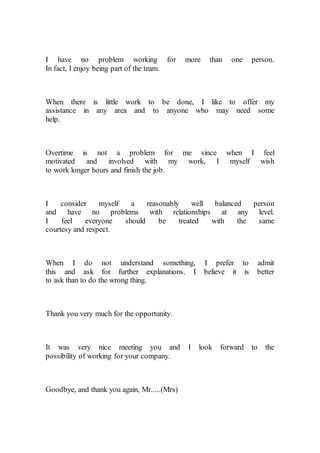 I have no problem working for more than one person.
In fact, I enjoy being part of the team.
When there is little work to be done, I like to offer my
assistance in any area and to anyone who may need some
help.
Overtime is not a problem for me since when I feel
motivated and involved with my work, I myself wish
to work longer hours and finish the job.
I consider myself a reasonably well balanced person
and have no problems with relationships at any level.
I feel everyone should be treated with the same
courtesy and respect.
When I do not understand something, I prefer to admit
this and ask for further explanations. I believe it is better
to ask than to do the wrong thing.
Thank you very much for the opportunity.
It was very nice meeting you and I look forward to the
possibility of working for your company.
Goodbye, and thank you again, Mr.....(Mrs)
 
