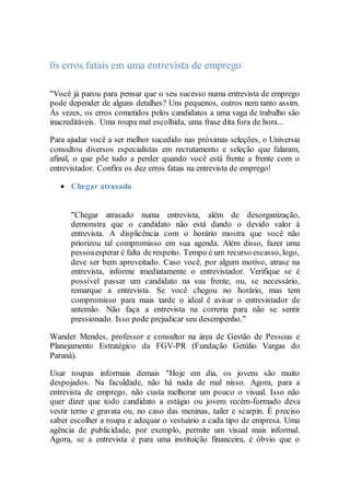0s erros fatais em uma entrevista de emprego
"Você já parou para pensar que o seu sucesso numa entrevista de emprego
pode depender de alguns detalhes? Uns pequenos, outros nem tanto assim.
Às vezes, os erros cometidos pelos candidatos a uma vaga de trabalho são
inacreditáveis. Uma roupa mal escolhida, uma frase dita fora de hora...
Para ajudar você a ser melhor sucedido nas próximas seleções, o Universia
consultou diversos especialistas em recrutamento e seleção que falaram,
afinal, o que põe tudo a perder quando você está frente a frente com o
entrevistador. Confira os dez erros fatais na entrevista de emprego!
 Chegar atrasado
"Chegar atrasado numa entrevista, além de desorganização,
demonstra que o candidato não está dando o devido valor à
entrevista. A displicência com o horário mostra que você não
priorizou tal compromisso em sua agenda. Além disso, fazer uma
pessoaesperar é falta de respeito. Tempo é um recurso escasso, logo,
deve ser bem aproveitado. Caso você, por algum motivo, atrase na
entrevista, informe imediatamente o entrevistador. Verifique se é
possível passar um candidato na sua frente, ou, se necessário,
remarque a entrevista. Se você chegou no horário, mas tem
compromisso para mais tarde o ideal é avisar o entrevistador de
antemão. Não faça a entrevista na correria para não se sentir
pressionado. Isso pode prejudicar seu desempenho."
Wander Mendes, professor e consultor na área de Gestão de Pessoas e
Planejamento Estratégico da FGV-PR (Fundação Getúlio Vargas do
Paraná).
Usar roupas informais demais "Hoje em dia, os jovens são muito
despojados. Na faculdade, não há nada de mal nisso. Agora, para a
entrevista de emprego, não custa melhorar um pouco o visual. Isso não
quer dizer que todo candidato a estágio ou jovem recém-formado deva
vestir terno e gravata ou, no caso das meninas, tailer e scarpin. É preciso
saber escolher a roupa e adequar o vestuário a cada tipo de empresa. Uma
agência de publicidade, por exemplo, permite um visual mais informal.
Agora, se a entrevista é para uma instituição financeira, é óbvio que o
 