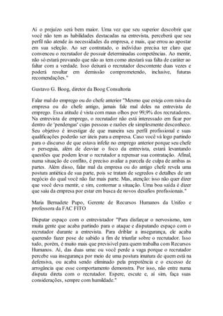 Aí o prejuízo será bem maior. Uma vez que seu superior descobrir que
você não tem as habilidades destacadas na entrevista, perceberá que seu
perfil não atende às necessidades da empresa, e mais, que errou ao apostar
em sua seleção. Ao ser contratado, o indivíduo precisa ter claro que
convenceu o recrutador de possuir determinadas competências. Ao mentir,
não só estará provando que não as tem como atestará sua falta de caráter ao
faltar com a verdade. Isso deixará o recrutador descontente duas vezes e
poderá resultar em demissão comprometendo, inclusive, futuras
recomendações."
Gustavo G. Boog, diretor da Boog Consultoria
Falar mal do emprego ou do chefe anterior "Mesmo que esteja com raiva da
empresa ou do chefe antigo, jamais fale mal deles na entrevista de
emprego. Essa atitude é vista com maus olhos por 99,9% dos recrutadores.
Na entrevista de emprego, o recrutador não está interessado em ficar por
dentro de 'pendengas' cujas pessoas e razões ele simplesmente desconhece.
Seu objetivo é investigar de que maneira seu perfil profissional e suas
qualificações poderão ser úteis para a empresa. Caso você vá logo partindo
para o discurso de que estava infeliz no emprego anterior porque seu chefe
o perseguia, além de desviar o foco da entrevista, estará levantando
questões que podem levar o recrutador a repensar sua contratação. Afinal,
numa situação de conflito, é preciso avaliar a parcela de culpa de ambas as
partes. Além disso, falar mal da empresa ou do antigo chefe revela uma
postura antiética de sua parte, pois se tratam de segredos e detalhes de um
negócio do qual você não faz mais parte. Mas, atenção: isso não quer dizer
que você deva mentir, e sim, contornar a situação. Uma boa saída é dizer
que saiu da empresa por estar em busca de novos desafios profissionais."
Maria Bernadete Pupo, Gerente de Recursos Humanos da Unifeo e
professora da FAC FITO
Disputar espaço com o entrevistador "Para disfarçar o nervosismo, tem
muita gente que acaba partindo para o ataque e disputando espaço com o
recrutador durante a entrevista. Para driblar a insegurança, ele acaba
querendo fazer pose de sabido a fim de triunfar sobre o recrutador. Isso
tudo, porém, é muito mais que previsível para quem trabalha com Recursos
Humanos. Aí, das duas uma: ou você perde a vaga porque o recrutador
percebe sua insegurança por meio de uma postura imatura de quem está na
defensiva, ou acaba sendo eliminado pela prepotência e o excesso de
arrogância que esse comportamento demonstra. Por isso, não entre numa
disputa direta com o recrutador. Espere, escute e, aí sim, faça suas
considerações, sempre com humildade."
 
