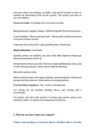 university where I am teaching, we build a wing and its controls to show to
students the functioning of the aircraft systems. This project was done on
my own initiative.
Focus on results. Everything I do is focused on results.
Being positiveor negative, always i AM learning with the final conclusion..
I have discipline. I like to read too much. I like to catch a book and resume
it to use in a future consult.
I take care of my future life. I plan carefully what I intend to to.
About motivation. I have been
Quando começo um trabalho, vou até o final. Não importa o tempo que
seja necessário para conclui-lo.
Sempre tento chamar para mim mesmo a responsabilidadedas coisas. Isto
é uma marca que possuo. Talvez seja um tipo de liderança.
Não tenho nenhum vício.
Gosto muito de viajar e de lugares abertos, como aeroportos. Acho que é
porque são locais neutros. Onde existe uma energia positiva.
Caracteristicas negativas : Shy , anxious and impacient.
I´m solving the shy problem teaching classes and working with a
psychologist.
I´m anxious and about this question i´m doing yoga section, taking some
medicines relative to anxious and doing physical exercises.
2. What do you know about our company?
I Know some products as YaraVita that is a fertilizer able to treat the
 