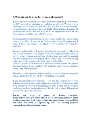 4. What can you do for us that someone else cannot?
I have leadesheap. In my job I have been practicing diary teamworks.
At USP me and my students are building an aircraft. We have been
deciding several kinds of materials that we will use at the building.
Severalmeetings are done all weeks. I talk with teachers, students and
professionals of aviation and I try to do an organization with all the
information about the rules of the project.
Communication. Before taking classes I must study a lot and prepare
classes carefully. I must be in front of more than 25 people and I
mustn´t have any shame. I conduct several activities involving the
students.
Personal relationship – I am participating in two projects. The first
one is with embraer. This project owns four engineers from embraer,
three engineers from usp and one physics from usp. And the project
has more universities working together. Then, I can say I am working
with good professionals and I have good relationship.
Another project I am involved is build an aircraft whose the gain is
just knowledge. I am working with students and I am coordinating
every steps of this project.
Planning – For example, before taking classes I prepare every my
notes and do tests by myself. Every teaching is planned.
I am undertaker(empreendedor). Me and my students have been
building an educational model relative to aviation. Without any help
from university where I am teaching, we build a wing and its controls
to show to students the functioning of the aircraft systems. This project
was done on my own initiative.
During my stage or phase in Junior enterprise
I was able to solve problems while I was a marketing director. Some
problems required leadership, trading and negociation, responsability
and trust. We build a engenieering Fair. This meeting required
teamwork and others factors above.
 
