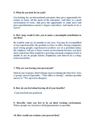 5. What do you look for in a job?
I´m looking for an international enterprise that gives opportunity for
trainee to know all the parts of the enterprise. And there is a good
environment of work. And gives the opportunity to study more and
gives specializationas master´s degree and others. And maybe to try a
career.
6. How long would it take you to make a meaningful contribution to
our firm?
Be realistic and say six months to one year. You may be overqualified
or too experiencedfor the position we have to offer. Strong companies
need strong people; experienced executives are at a premium today;
the employer will get a faster return on investment because you have
more experience than required; a growing, energetic companyrarely is
unable to use its people talents. Emphasize your interest in a a long-
term association.
7. Why are you leaving your present job?
Stick to one response. Don'tchange answers during the interview. Give
a 'group' answerif possible - "Our office is closing". Another possible
answer is "We agreed to disagree.
8. How do you feel about leaving all of your benefits?
Concerned but not panicked.
9. Describe what you feel to be an ideal working environment.
Where people are treated as fairly(justamente) as possible.
10. How would you evaluate your present firm?
 