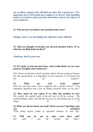 An excellent company that afforded me many fine experiences." It is
important not to bad mouth past employers or bosses. Bad mouthing
tends to reveal more about you than about those who are the objects of
your comments.
11. Why haven't you found a new position before now?
Finding a job is easy but finding the right job is more difficult.
12. Had you thought of leaving your present position before: If so,
what do you think held you there?
Challenge, but it's gone now.
13. If I spoke to your previous boss, what would she/he say are your
greatest strengths and weaknesses?
This 'threat of reference check' question almost always produces honesty
but also perspiration. It is important, in your response, to "be honest but
not too negative."
14. What are your weak points?
Don't say you have none. Turn a negative into a positive answer: "I am
sometimes impatient and I get too deeply involved when we are late."
15. How much do you expect if we offer this position to you?
"Be careful; the market value of the job may be the key answer - 'My
understanding is that a job like the one you are describing may be in the
range of ...'"
16. What was the last book you read? Movie you saw? Sporting event
you attended?
"Talk about leisure books to represent balance in your life."
17. Will you be out to take your boss' job?
Not until I get the current job done."
 