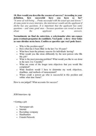 18. How would you describe the essenceof success? According to your
definition, how successful have you been so far?
"A sense of well-being ... Pretty successful with the usual ups and downs."
At some point in every interview, the interviewer would ask the applicant if
she/he has any questions. It is important that the applicant has some
questions - and some good ones - because questions can reveal as much
about the applicant as answers.
Normalmente no final da entrevista, o selecionador abre um espaço
para eventuais perguntas do candidato. Você pode - e deve - tirar todas
as suas dúvidas nesta hora. Confira as questões que você pode fazer:
 Why is this position open?
 How often has it been filled in the last 5 to 10 years?
 What have been the primary reasons for individuals leaving?
 What would you like done differently by the next person who fills
this job?
 What is the most pressing problem? What would you like to see done
in the next 2 to 3 months?
 What are some of the longer term objectives that you would like
completed?
 What freedom would I have to determine my work objectives,
deadlines, and methods of measurement?
 Where could a person go who is successful in this position and
within what time frame?
How is one judged? What accounts for success?
JOB Interviews tip
• Getting a job
 Newspaper ads
 Internet
 Recruiting company
 Headhunters
 Friends/Network
 
