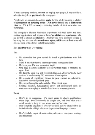 When a company needs to recruit or employ new people, it may decide to
advertise the job or position in the newspaper.
People who are interested can then apply for the job by sending in a letter
of application or covering letter ( US cover letter) and a curriculum
vitae or CV ( US resumé) containing details of their education and
experience.
The company’s Human Resources department will then select the most
suitable applications and prepare a list of candidates or applicants, who
are invited to attend an interview. Another way for a company to hire is
by using the services of a recruitment agency (US search firm) who will
provide them with a list of suitable candidates
Dos and Don’ts of CV writing
Dos
 Do remember that you resumé is aimed at professionals with little
time
 Make it easy for them to see that you are a strong candidate
 Do keep your CV to a reasonable length
 One page is almost certainly too short; three pages is probably the
upper limit
 Do describe your role and responsibilities, e.g. Reported to the CEO
and led a total team of 200 with seven direct reports
 Do explain all significant breaks in your carreer or education.
Recruitres hate unexplained gaps
 Do check thoroughly and carefully. Then check again
 Spelling mistakes, typographics errors and inconsistent dates are
even more damaging at a senior level than to a recent graduate
Don’t
 Don’t lie or exaggerate. It’s much easier to check qualifications
these days. You’ll ultimately be caught out, and then what was a
small untruth is likely to ruin your chance of success
 Don’t include long lists of obscure courses you’ve attended but do
include details of high education degrees and language courses
 Don’t include pages of testimonials, references, newspaper cuttings
and brochures
 
