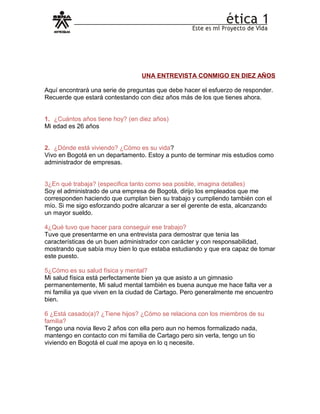 UNA ENTREVISTA CONMIGO EN DIEZ AÑOS
Aquí encontrará una serie de preguntas que debe hacer el esfuerzo de responder.
Recuerde que estará contestando con diez años más de los que tienes ahora.
1. ¿Cuántos años tiene hoy? (en diez años)
Mi edad es 26 años
2. ¿Dónde está viviendo? ¿Cómo es su vida?
Vivo en Bogotá en un departamento. Estoy a punto de terminar mis estudios como
administrador de empresas.
3¿En qué trabaja? (especifica tanto como sea posible, imagina detalles)
Soy el administrado de una empresa de Bogotá, dirijo los empleados que me
corresponden haciendo que cumplan bien su trabajo y cumpliendo también con el
mío. Si me sigo esforzando podre alcanzar a ser el gerente de esta, alcanzando
un mayor sueldo.
4¿Qué tuvo que hacer para conseguir ese trabajo?
Tuve que presentarme en una entrevista para demostrar que tenia las
características de un buen administrador con carácter y con responsabilidad,
mostrando que sabía muy bien lo que estaba estudiando y que era capaz de tomar
este puesto.
5¿Cómo es su salud física y mental?
Mi salud física está perfectamente bien ya que asisto a un gimnasio
permanentemente, Mi salud mental también es buena aunque me hace falta ver a
mi familia ya que viven en la ciudad de Cartago. Pero generalmente me encuentro
bien.
6 ¿Está casado(a)? ¿Tiene hijos? ¿Cómo se relaciona con los miembros de su
familia?
Tengo una novia llevo 2 años con ella pero aun no hemos formalizado nada,
mantengo en contacto con mi familia de Cartago pero sin verla, tengo un tio
viviendo en Bogotá el cual me apoya en lo q necesite.
 