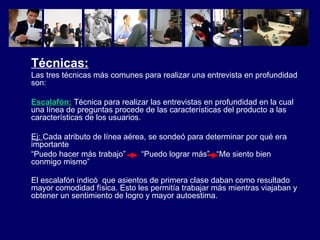 Técnicas: Las tres técnicas más comunes para realizar una entrevista en profundidad son: Escalafón:  Técnica para realizar las entrevistas en profundidad en la cual una línea de preguntas procede de las características del producto a las características de los usuarios. Ej:  Cada atributo de línea aérea, se sondeó para determinar por qué era importante  “ Puedo hacer más trabajo”  “Puedo lograr más”  “Me siento bien conmigo mismo” El escalafón indicó  que asientos de primera clase daban como resultado mayor comodidad física. Esto les permitía trabajar más mientras viajaban y obtener un sentimiento de logro y mayor autoestima.   