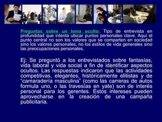 Preguntas sobre un tema oculto:  Tipo de entrevista en profundidad que intenta ubicar puntos personales clave. Aquí el punto central no son los valores que se comparten en sociedad sino los valores personales, no los estilos de vida generales sino las preocupaciones personales. Ej:  Se preguntó a los entrevistados sobre fantasías, vida laboral y vida social a fin de identificar aspectos ocultos. Las respuestas indicaron que las actividades competitivas, elegantes, históricamente elitistas y de “camaradería masculina” (como las carreras de autos formula uno, o las travesías en yate) son de interés personal para los gerentes. Estos intereses pueden aprovecharse en la creación de una campaña publicitaria. 
